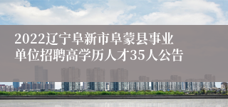 2022辽宁阜新市阜蒙县事业单位招聘高学历人才35人公告