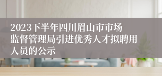 2023下半年四川眉山市市场监督管理局引进优秀人才拟聘用人员的公示