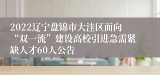 2022辽宁盘锦市大洼区面向“双一流”建设高校引进急需紧缺人才60人公告