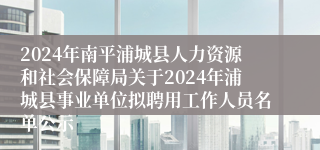 2024年南平浦城县人力资源和社会保障局关于2024年浦城县事业单位拟聘用工作人员名单公示