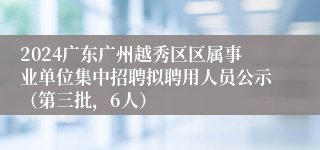 2024广东广州越秀区区属事业单位集中招聘拟聘用人员公示（第三批，6人）