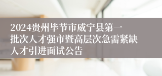 2024贵州毕节市威宁县第一批次人才强市暨高层次急需紧缺人才引进面试公告