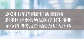 2024山东济南新旧动能转换起步区管委会所属医疗卫生事业单位招聘考试总成绩及进入体检考察范围人选公告