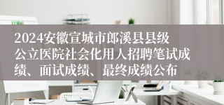 2024安徽宣城市郎溪县县级公立医院社会化用人招聘笔试成绩、面试成绩、最终成绩公布