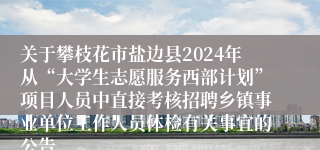 关于攀枝花市盐边县2024年从“大学生志愿服务西部计划”项目人员中直接考核招聘乡镇事业单位工作人员体检有关事宜的公告