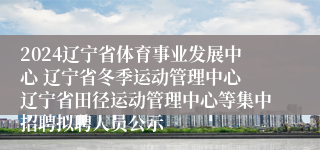 2024辽宁省体育事业发展中心 辽宁省冬季运动管理中心 辽宁省田径运动管理中心等集中招聘拟聘人员公示