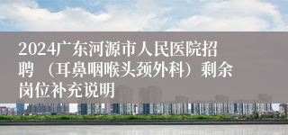 2024广东河源市人民医院招聘 （耳鼻咽喉头颈外科）剩余岗位补充说明