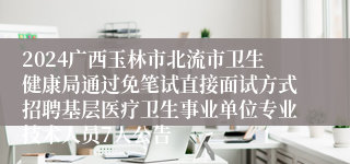 2024广西玉林市北流市卫生健康局通过免笔试直接面试方式招聘基层医疗卫生事业单位专业技术人员7人公告