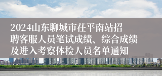 2024山东聊城市茌平南站招聘客服人员笔试成绩、综合成绩及进入考察体检人员名单通知