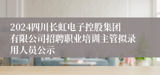 2024四川长虹电子控股集团有限公司招聘职业培训主管拟录用人员公示