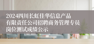 2024四川长虹佳华信息产品有限责任公司招聘商务管理专员岗位测试成绩公示