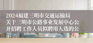 2024福建三明市交通运输局关于三明市公路事业发展中心公开招聘工作人员拟聘用人选的公示