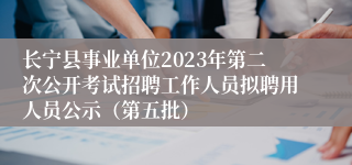 长宁县事业单位2023年第二次公开考试招聘工作人员拟聘用人员公示（第五批）