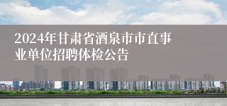 2024年甘肃省酒泉市市直事业单位招聘体检公告