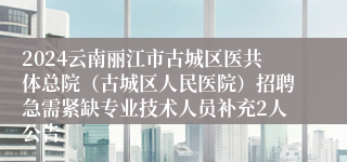 2024云南丽江市古城区医共体总院（古城区人民医院）招聘急需紧缺专业技术人员补充2人公告