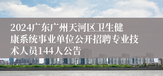 2024广东广州天河区卫生健康系统事业单位公开招聘专业技术人员144人公告