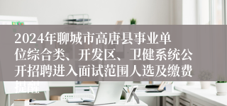 2024年聊城市高唐县事业单位综合类、开发区、卫健系统公开招聘进入面试范围人选及缴费提醒