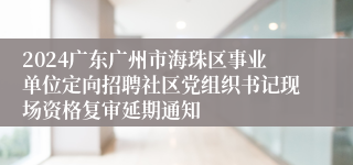 2024广东广州市海珠区事业单位定向招聘社区党组织书记现场资格复审延期通知