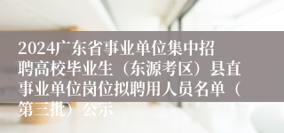 2024广东省事业单位集中招聘高校毕业生（东源考区）县直事业单位岗位拟聘用人员名单（第三批）公示