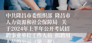 中共隆昌市委组织部  隆昌市人力资源和社会保障局   关于2024年上半年公开考试招聘事业单位工作人员  拟聘用人员的公示（第三批）