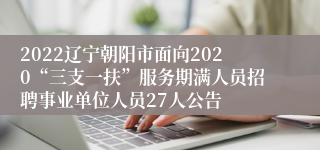 2022辽宁朝阳市面向2020“三支一扶”服务期满人员招聘事业单位人员27人公告