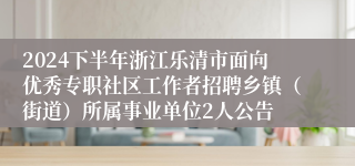 2024下半年浙江乐清市面向优秀专职社区工作者招聘乡镇（街道）所属事业单位2人公告