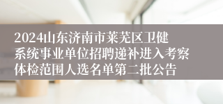 2024山东济南市莱芜区卫健系统事业单位招聘递补进入考察体检范围人选名单第二批公告