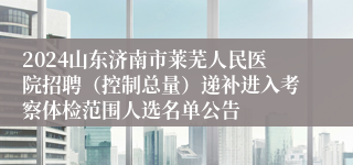 2024山东济南市莱芜人民医院招聘（控制总量）递补进入考察体检范围人选名单公告