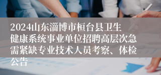 2024山东淄博市桓台县卫生健康系统事业单位招聘高层次急需紧缺专业技术人员考察、体检公告