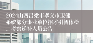 2024山西吕梁市孝义市卫健系统部分事业单位招才引智体检、考察递补人员公告