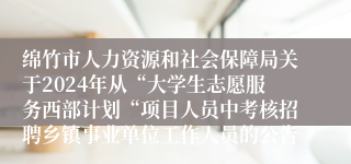 绵竹市人力资源和社会保障局关于2024年从“大学生志愿服务西部计划“项目人员中考核招聘乡镇事业单位工作人员的公告