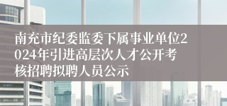 南充市纪委监委下属事业单位2024年引进高层次人才公开考核招聘拟聘人员公示