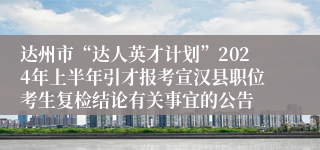 达州市“达人英才计划”2024年上半年引才报考宣汉县职位考生复检结论有关事宜的公告