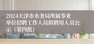 2024天津市水务局所属事业单位招聘工作人员拟聘用人员公示（第四批）