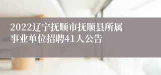 2022辽宁抚顺市抚顺县所属事业单位招聘41人公告