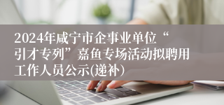 2024年咸宁市企事业单位“引才专列”嘉鱼专场活动拟聘用工作人员公示(递补）