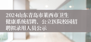 2024山东青岛市莱西市卫生健康系统招聘、公立医院校园招聘拟录用人员公示