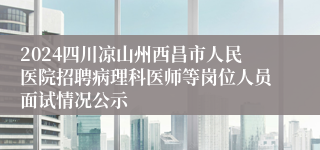 2024四川凉山州西昌市人民医院招聘病理科医师等岗位人员面试情况公示