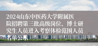 2024山东中医药大学附属医院招聘第三批高级岗位、博士研究生人员进入考察体检范围人员名单公示