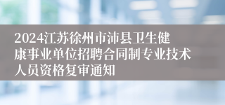 2024江苏徐州市沛县卫生健康事业单位招聘合同制专业技术人员资格复审通知