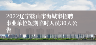 2022辽宁鞍山市海城市招聘事业单位短期临时人员30人公告