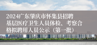 2024广东肇庆市怀集县招聘基层医疗卫生人员体检、考察合格拟聘用人员公示（第一批）