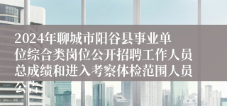 2024年聊城市阳谷县事业单位综合类岗位公开招聘工作人员总成绩和进入考察体检范围人员公告