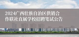 2024广西壮族自治区供销合作联社直属学校招聘笔试公告