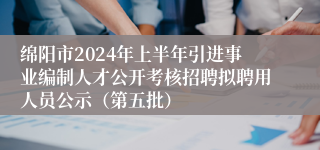 绵阳市2024年上半年引进事业编制人才公开考核招聘拟聘用人员公示（第五批）