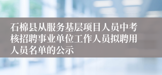 石棉县从服务基层项目人员中考核招聘事业单位工作人员拟聘用人员名单的公示