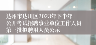 达州市达川区2023年下半年公开考试招聘事业单位工作人员第三批拟聘用人员公示