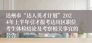 达州市“达人英才计划”2024年上半年引才报考达川区职位考生体检结论及考察相关事宜的公告