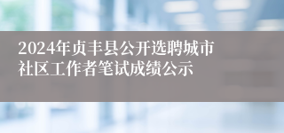 2024年贞丰县公开选聘城市社区工作者笔试成绩公示