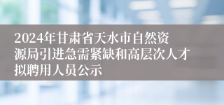 2024年甘肃省天水市自然资源局引进急需紧缺和高层次人才拟聘用人员公示